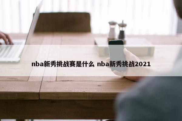 nba新秀挑战赛是什么 nba新秀挑战2021