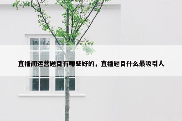 直播间运营题目有哪些好的，直播题目什么最吸引人