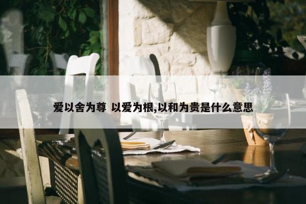 爱以舍为尊 以爱为根,以和为贵是什么意思