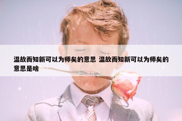 温故而知新可以为师矣的意思 温故而知新可以为师矣的意思是啥