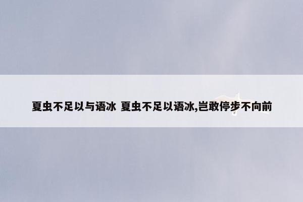 夏虫不足以与语冰 夏虫不足以语冰,岂敢停步不向前