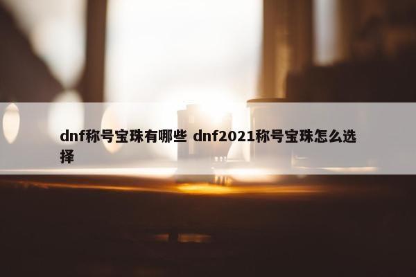 dnf称号宝珠有哪些 dnf2021称号宝珠怎么选择