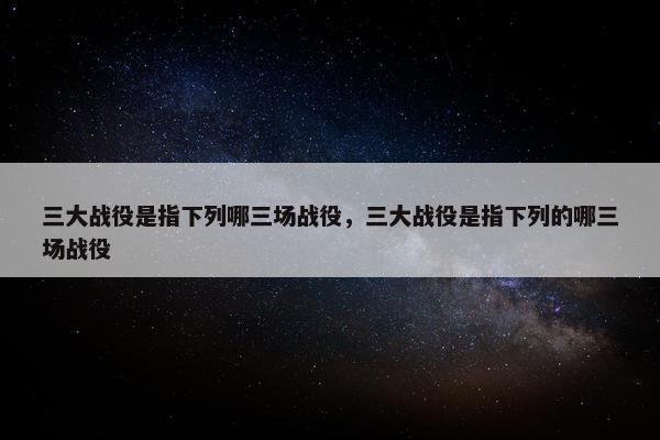 三大战役是指下列哪三场战役，三大战役是指下列的哪三场战役