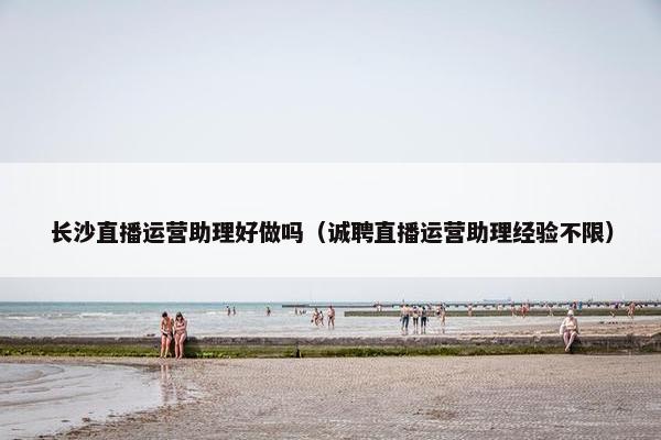 长沙直播运营助理好做吗（诚聘直播运营助理经验不限）