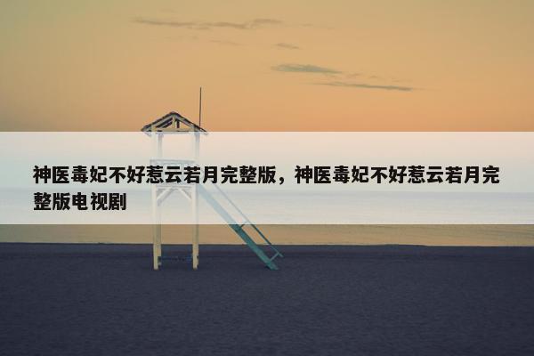 神医毒妃不好惹云若月完整版，神医毒妃不好惹云若月完整版电视剧