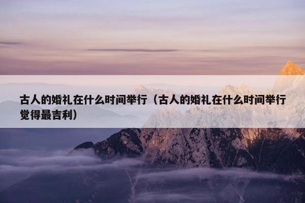 古人的婚礼在什么时间举行（古人的婚礼在什么时间举行觉得最吉利）