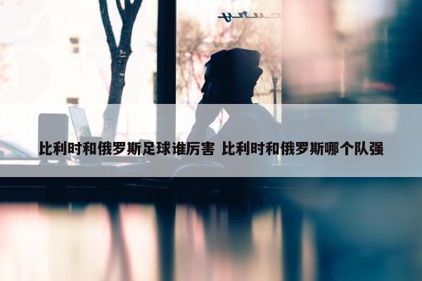 比利时和俄罗斯足球谁厉害 比利时和俄罗斯哪个队强