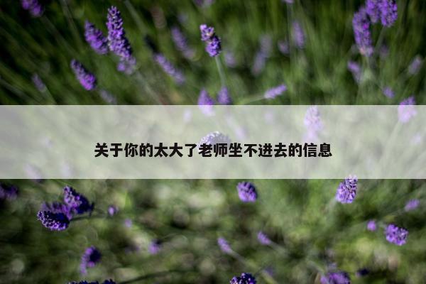 关于你的太大了老师坐不进去的信息