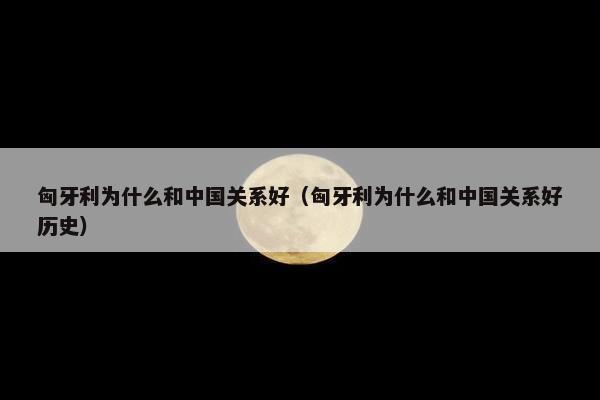 匈牙利为什么和中国关系好（匈牙利为什么和中国关系好历史）