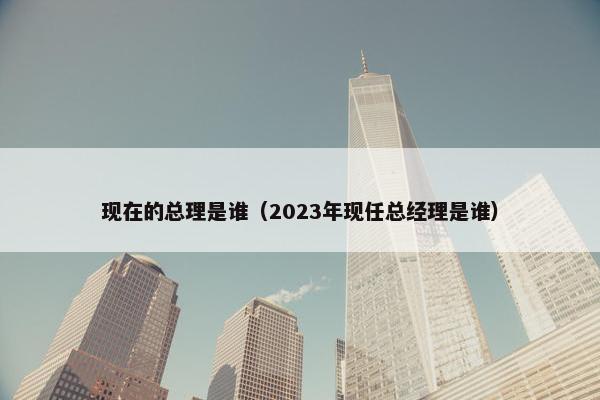 现在的总理是谁（2023年现任总经理是谁）