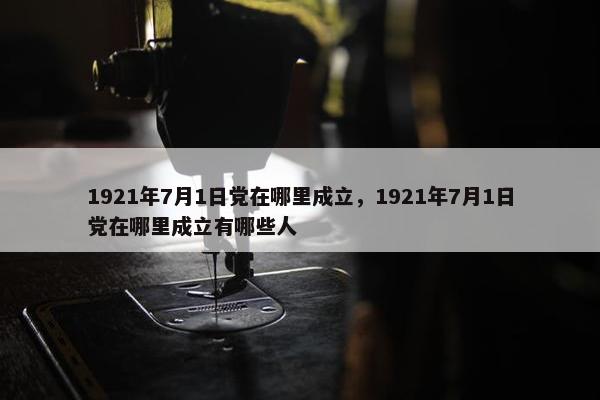 1921年7月1日党在哪里成立，1921年7月1日党在哪里成立有哪些人