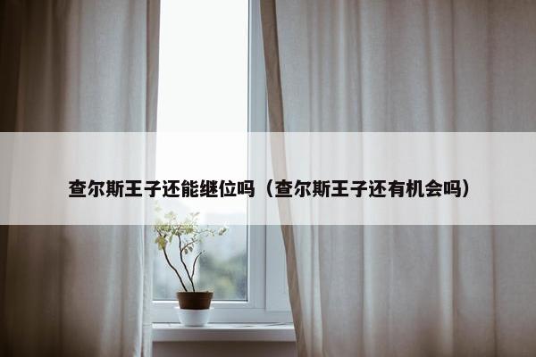 查尔斯王子还能继位吗（查尔斯王子还有机会吗）