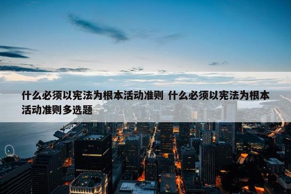 什么必须以宪法为根本活动准则 什么必须以宪法为根本活动准则多选题