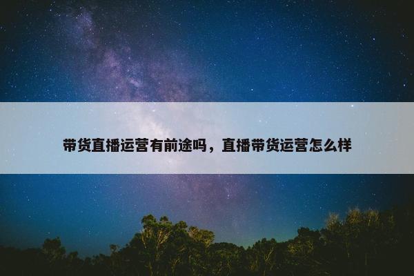 带货直播运营有前途吗，直播带货运营怎么样