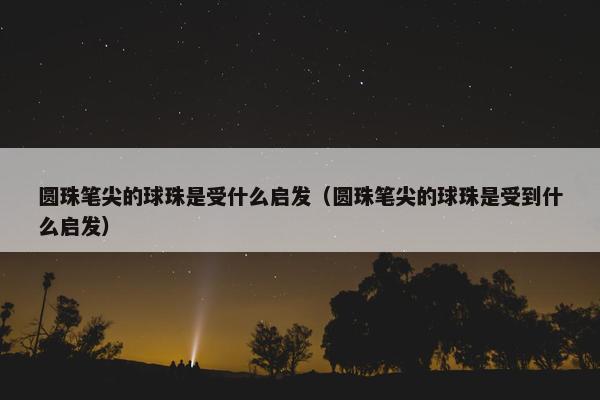 圆珠笔尖的球珠是受什么启发（圆珠笔尖的球珠是受到什么启发）