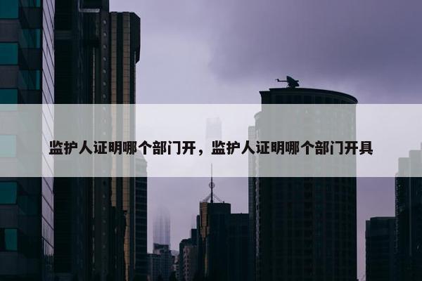 监护人证明哪个部门开，监护人证明哪个部门开具