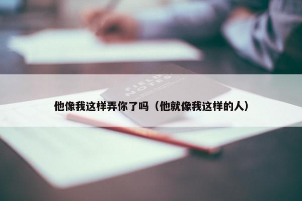 他像我这样弄你了吗（他就像我这样的人）