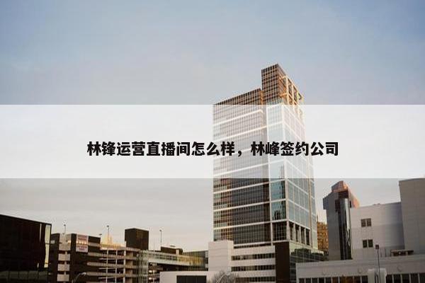 林锋运营直播间怎么样，林峰签约公司