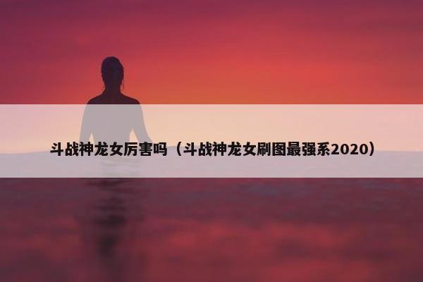 斗战神龙女厉害吗（斗战神龙女刷图最强系2020）