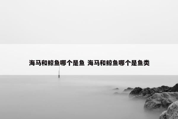 海马和鲸鱼哪个是鱼 海马和鲸鱼哪个是鱼类