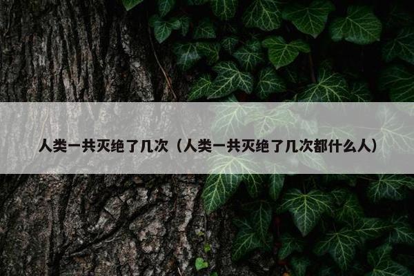 人类一共灭绝了几次（人类一共灭绝了几次都什么人）