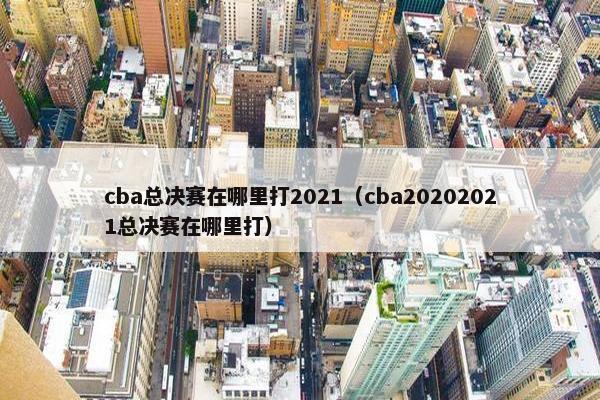 cba总决赛在哪里打2021（cba20202021总决赛在哪里打）