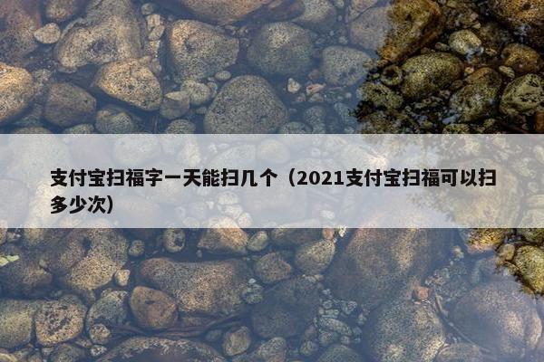 支付宝扫福字一天能扫几个（2021支付宝扫福可以扫多少次）