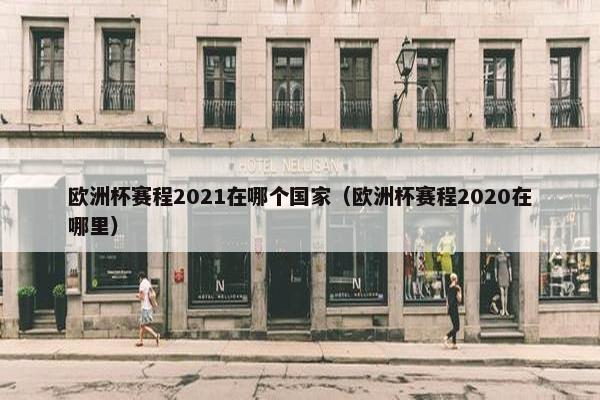 欧洲杯赛程2021在哪个国家（欧洲杯赛程2020在哪里）