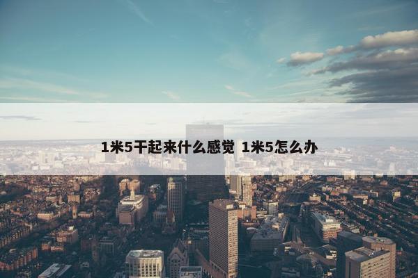 1米5干起来什么感觉 1米5怎么办