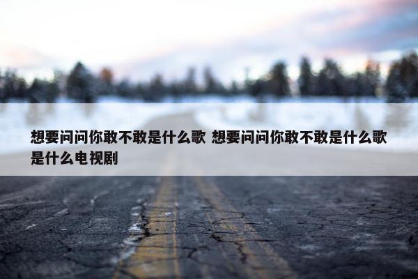 想要问问你敢不敢是什么歌 想要问问你敢不敢是什么歌是什么电视剧