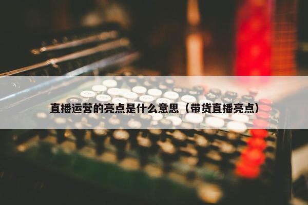 直播运营的亮点是什么意思（带货直播亮点）