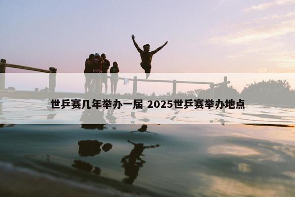 世乒赛几年举办一届 2025世乒赛举办地点