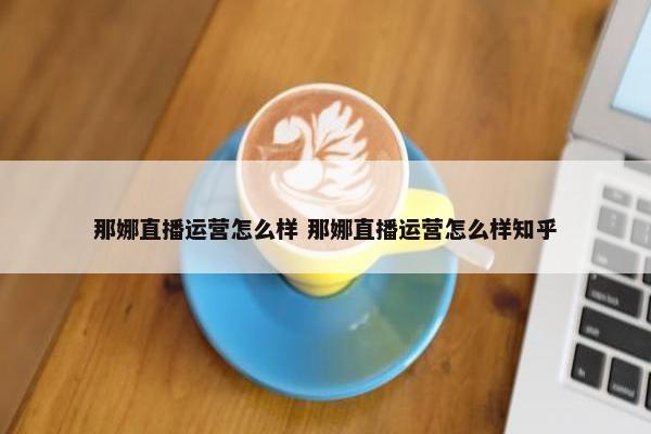 那娜直播运营怎么样 那娜直播运营怎么样知乎