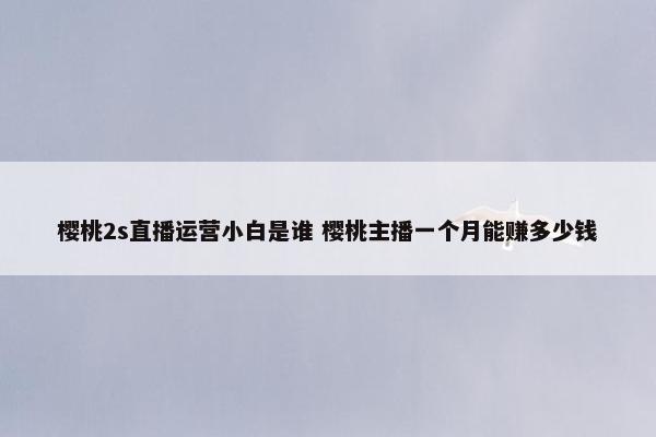 樱桃2s直播运营小白是谁 樱桃主播一个月能赚多少钱