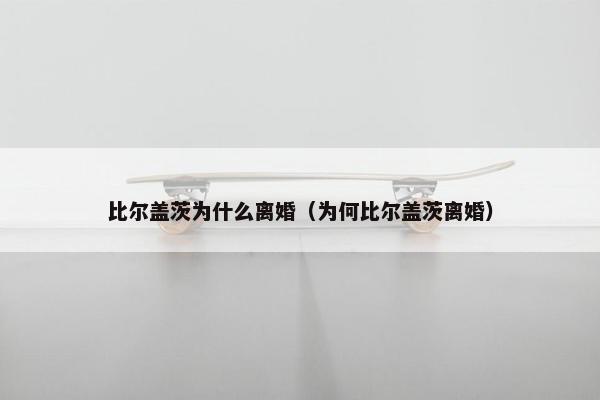 比尔盖茨为什么离婚（为何比尔盖茨离婚）