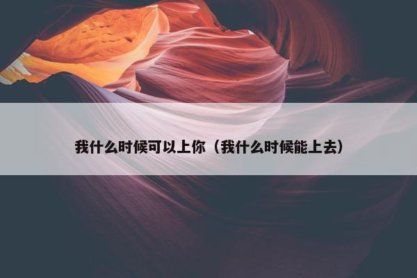 我什么时候可以上你（我什么时候能上去）