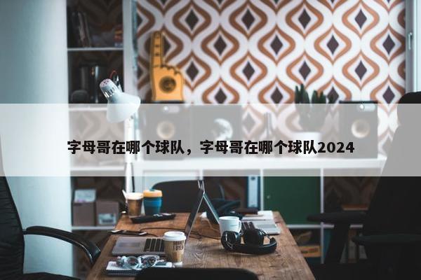 字母哥在哪个球队，字母哥在哪个球队2024