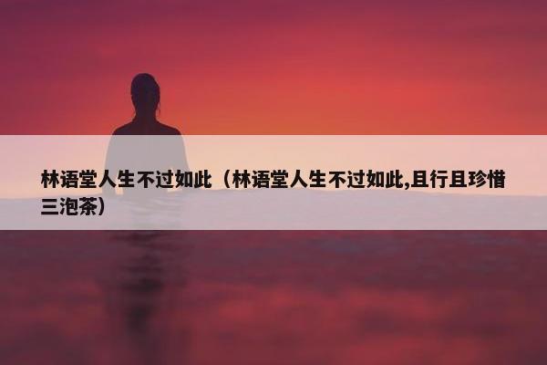 林语堂人生不过如此（林语堂人生不过如此,且行且珍惜三泡茶）