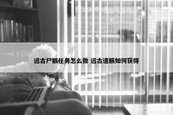 远古尸骸任务怎么做 远古遗骸如何获得