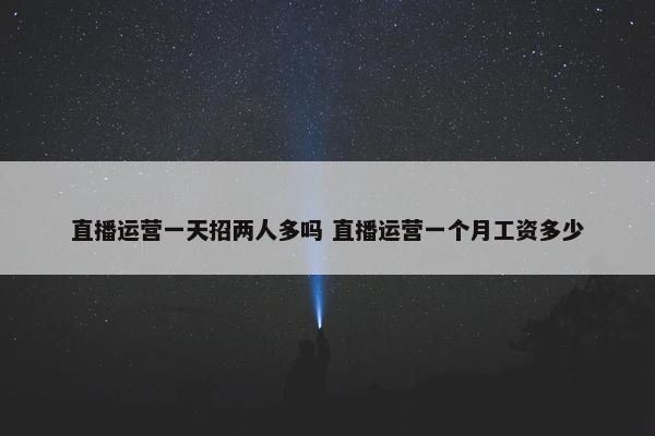 直播运营一天招两人多吗 直播运营一个月工资多少