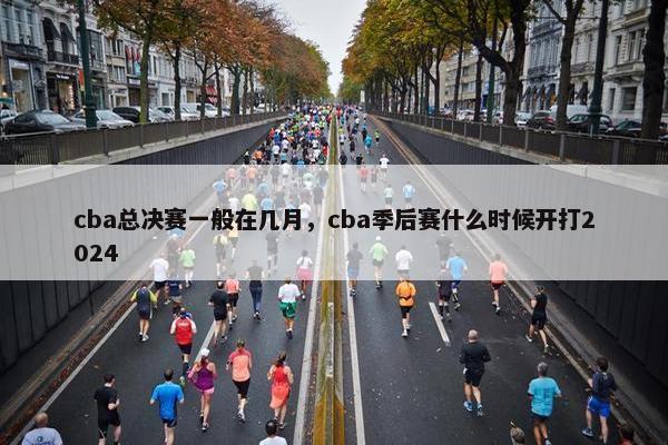 cba总决赛一般在几月，cba季后赛什么时候开打2024