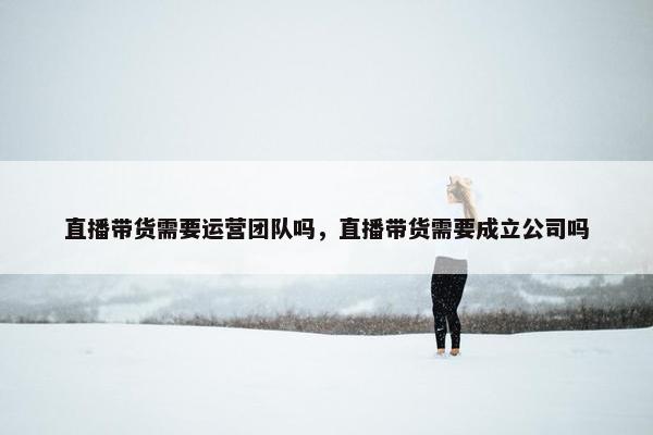 直播带货需要运营团队吗，直播带货需要成立公司吗