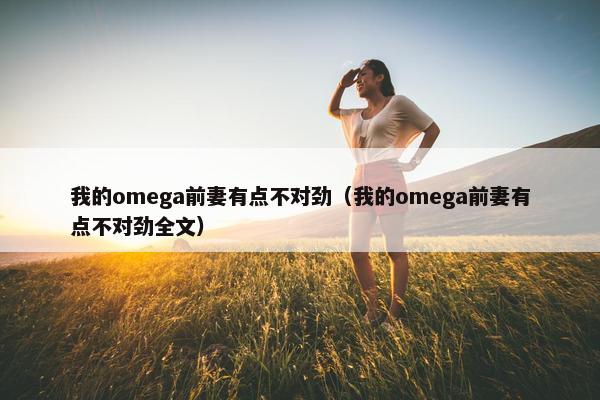 我的omega前妻有点不对劲（我的omega前妻有点不对劲全文）