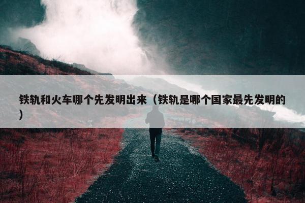 铁轨和火车哪个先发明出来（铁轨是哪个国家最先发明的）