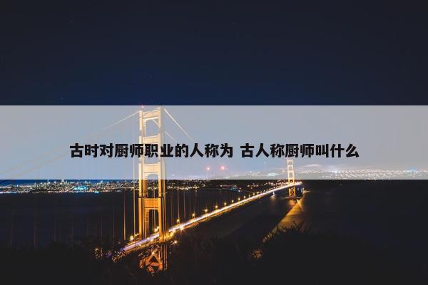 古时对厨师职业的人称为 古人称厨师叫什么