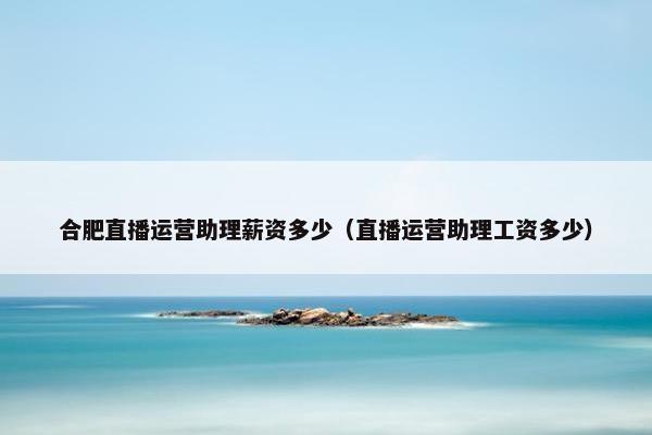 合肥直播运营助理薪资多少（直播运营助理工资多少）