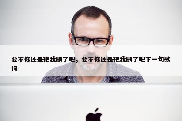 要不你还是把我删了吧，要不你还是把我删了吧下一句歌词