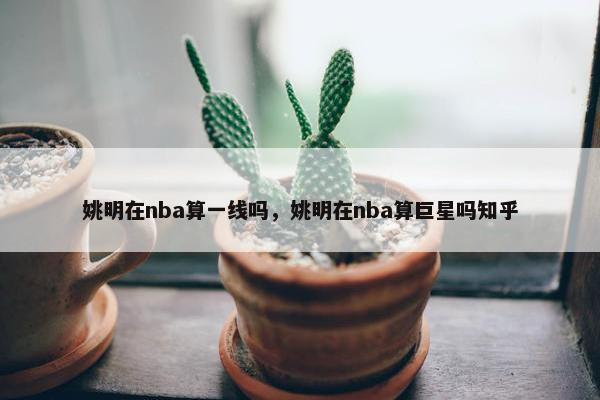 姚明在nba算一线吗，姚明在nba算巨星吗知乎