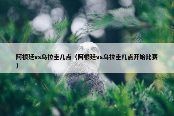 阿根廷vs乌拉圭几点（阿根廷vs乌拉圭几点开始比赛）