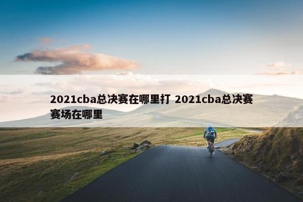 2021cba总决赛在哪里打 2021cba总决赛赛场在哪里